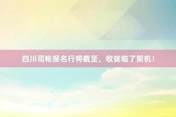 四川司帐报名行将截至，收拢临了契机！