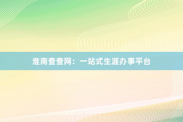 淮南查查网：一站式生涯办事平台
