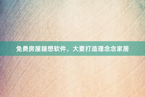 免费房屋瞎想软件，大要打造理念念家居