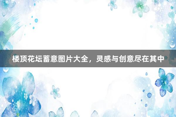 楼顶花坛蓄意图片大全，灵感与创意尽在其中