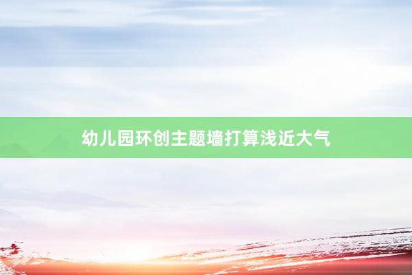 幼儿园环创主题墙打算浅近大气