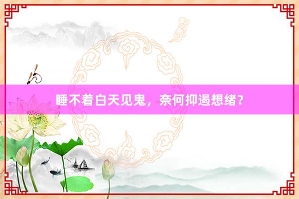 睡不着白天见鬼，奈何抑遏想绪？