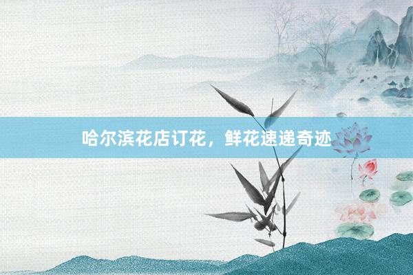 哈尔滨花店订花，鲜花速递奇迹