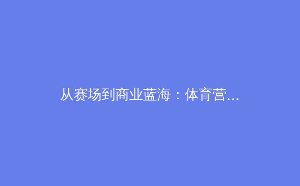 从赛场到商业蓝海：体育营销如何借力顶级赛事实现品牌价值飞跃