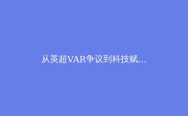 从英超VAR争议到科技赋能：体育决策技术的演进与人性化反思 - 3