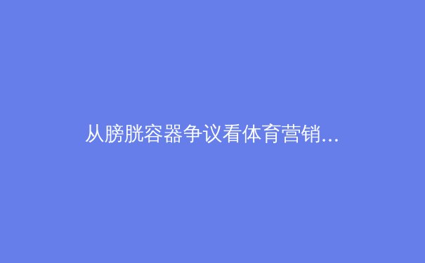 从膀胱容器争议看体育营销伦理：胜利的代价与品牌底线 - 4