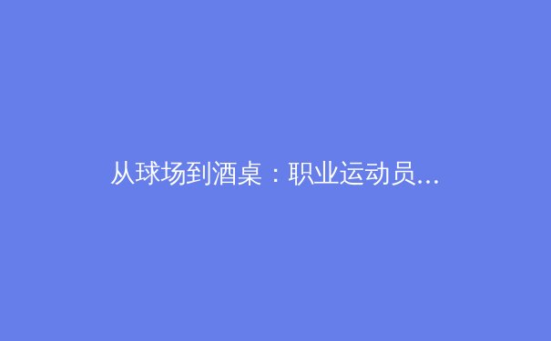 从球场到酒桌：职业运动员的跨界商业合作如何重塑体育营销格局 - 3
